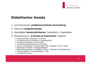 Didaktischer Ansatz

1.  Lernerzentrierte, problemorientierte Ausrichtung
2.  Fokus auf Aufgabendesign
3.  Gemäßigter Konstruktivismus: Instruktion + Exploration
4.  Orientierung an „9 Events of Instruction“ (Gagné)
       Aufmerksamkeit, Motivation  Comics
       An Vorkenntnisse anknüpfen  Eingangstests
       Lernziele vereinbaren  Lernmodul
       Lernmaterial präsentieren  Lernmodul
       Lernen unterstützten  Mathe-Input, Bsp, Aufgaben, Foren, Videos
       Gelerntes anwenden  Übungsaufgaben
       Rückmeldung geben  Feedback in Tests + Übungen, Musterlösungen
       Leistung Testen  Übungsaufgaben, Tests
       Lerntransfer fördern


                                                                           12
 