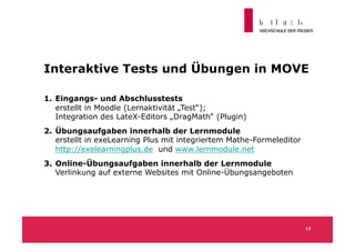 Interaktive Tests und Übungen in MOVE

1.  Eingangs- und Abschlusstests
    erstellt in Moodle (Lernaktivität „Test“);
    Integration des LateX-Editors „DragMath“ (Plugin)
2.  Übungsaufgaben innerhalb der Lernmodule
    erstellt in exeLearning Plus mit integriertem Mathe-Formeleditor
    http://exelearningplus.de und www.lernmodule.net
3.  Online-Übungsaufgaben innerhalb der Lernmodule
    Verlinkung auf externe Websites mit Online-Übungsangeboten




                                                                       13
 
