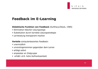 Feedback im E-Learning

Didaktische Funktion von Feedback (Kuhlhavy/Stock, 1989)
  Elimination falscher Lösungswege
  Substitution durch korrekte Lösungsstrategie
  Lernleistung transparent machen


Vorteile computerbasiertes Feedback:
  unermüdlich
  unvoreingenommen gegenüber dem Lerner
  erfolgt sofort
  anpassbar an Zielgruppe
  erhält i.d.R. hohe Aufmerksamkeit


                                                           14
 