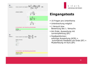 Eingangstests
  10 Fragen pro Unterthema
  Unterbrechung möglich
  1 Versuch bzw.
   Bewertung des 1. Versuchs
  Am Ende: Auswertung mit
   Lernempfehlung (EF)
  Feedbackformen:
   sofortige Auswertung (KCR) +
    summatives Feedback am Ende (EF) +
   Musterlösung im Kurs (EF)




                               24
 