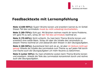 Feedbacktexte mit Lernempfehlung

Note 1(100-90%): Super! Brüche kürzen und erweitern kannst du im Schlaf.
Diesen Teil des Lernmoduls musst du nicht unbedingt durcharbeiten.
Note 2 (90-75%): Echt gut. Mit Brüchen rechnen macht dir keine Probleme.
Um ganz fit zu sein, schau dir den Teil des Lernmoduls nochmal an.
Note 3 (75-60%): Nicht schlecht. Du hast beim Thema Brüche kürzen und
erweitern eine solide Basis. Schau dir aber die Inhalte des Lernmoduls zu
diesem Thema nochmal an und überprüfe dein Wissen in den Übungsaufgaben.
Note 4 (60-50%): Ausreichend hört sich ok an, ist aber im Vorkurs nicht gut
genug! Arbeite die Inhalte des Lernmoduls zum Thema xy auf jeden Fall durch
und mache auch die Übungsaufgaben um mehr Routine zu bekommen.
Note 5 (unter 50%): Du hast erhebliche Lücken beim Thema Brüche kürzen
und erweitern. Arbeite die Teile des Lernmoduls konzentriert durch und rechne
auch alle Übungsaufgaben.

                                                                          27
 