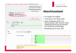 Abschlusstest
  15 Fragen pro Kapitel
  3 Versuche; der beste zählt
  sofort Feedback (KCR) mit
   Lernhinweisen (EF) und am Ende
   Gesamtauswertung mit Hinweis
   auf Vorlesung (Lernerfolg)
  Musterlösung im Kurs (EF)




                                 28
 