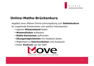 Online-Mathe-Brückenkurs
Angebot einer offenen Online-Lernumgebung zum Selbststudium
für angehende Erstsemester und weitere Interessenten
    eigenen Wissensstand testen
   Wissenslücken aufdecken
   Mathe-Kenntnisse auffrischen
   Übungsmöglichkeiten mit Feedback bieten
   Möglichkeit zu Kommunikation und Austausch
   Erster Eindruck von der HdM




                                                              4
 