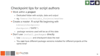 Checkpoint tips for script authors
 Work within a project
– Dedicated folder with scripts, data and output
– eg /Users/Joe/Rstudio_Projects/weather
 Create a master .R script file beginning with
library(checkpoint)
checkpoint("DATE")
– package versions used will be as of this date
 Don’t use install.packages directly
– Use library() and checkpoint does the rest
– You can have different package versions installed for different projects at the
same time!
14
 