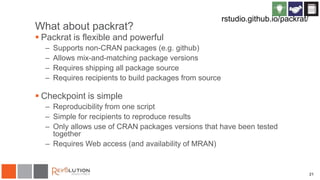 What about packrat?
 Packrat is flexible and powerful
– Supports non-CRAN packages (e.g. github)
– Allows mix-and-matching package versions
– Requires shipping all package source
– Requires recipients to build packages from source
 Checkpoint is simple
– Reproducibility from one script
– Simple for recipients to reproduce results
– Only allows use of CRAN packages versions that have been tested
together
– Requires Web access (and availability of MRAN)
21
rstudio.github.io/packrat/
 
