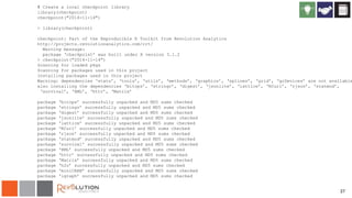 27
# Create a local checkpoint library
library(checkpoint)
checkpoint("2014-11-14")
> library(checkpoint)
checkpoint: Part of the Reproducible R Toolkit from Revolution Analytics
http://projects.revolutionanalytics.com/rrt/
Warning message:
package ‘checkpoint’ was built under R version 3.1.2
> checkpoint("2014-11-14")
Scanning for loaded pkgs
Scanning for packages used in this project
Installing packages used in this project
Warning: dependencies ‘stats’, ‘tools’, ‘utils’, ‘methods’, ‘graphics’, ‘splines’, ‘grid’, ‘grDevices’ are not available
also installing the dependencies ‘bitops’, ‘stringr’, ‘digest’, ‘jsonlite’, ‘lattice’, ‘RCurl’, ‘rjson’, ‘statmod’,
‘survival’, ‘XML’, ‘httr’, ‘Matrix’
package ‘bitops’ successfully unpacked and MD5 sums checked
package ‘stringr’ successfully unpacked and MD5 sums checked
package ‘digest’ successfully unpacked and MD5 sums checked
package ‘jsonlite’ successfully unpacked and MD5 sums checked
package ‘lattice’ successfully unpacked and MD5 sums checked
package ‘RCurl’ successfully unpacked and MD5 sums checked
package ‘rjson’ successfully unpacked and MD5 sums checked
package ‘statmod’ successfully unpacked and MD5 sums checked
package ‘survival’ successfully unpacked and MD5 sums checked
package ‘XML’ successfully unpacked and MD5 sums checked
package ‘httr’ successfully unpacked and MD5 sums checked
package ‘Matrix’ successfully unpacked and MD5 sums checked
package ‘h2o’ successfully unpacked and MD5 sums checked
package ‘miniCRAN’ successfully unpacked and MD5 sums checked
package ‘igraph’ successfully unpacked and MD5 sums checked
 