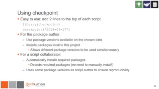 10
Using checkpoint
 Easy to use: add 2 lines to the top of each script
library(checkpoint)
checkpoint("2014-09-17")
 For the package author:
– Use package versions available on the chosen date
– Installs packages local to this project
• Allows different package versions to be used simultaneously
 For a script collaborator:
– Automatically installs required packages
• Detects required packages (no need to manually install!)
– Uses same package versions as script author to ensure reproducibility
 