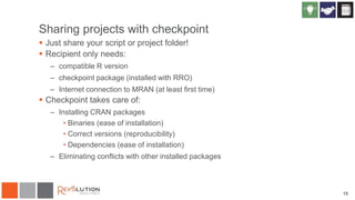 Sharing projects with checkpoint
 Just share your script or project folder!
 Recipient only needs:
– compatible R version
– checkpoint package (installed with RRO)
– Internet connection to MRAN (at least first time)
 Checkpoint takes care of:
– Installing CRAN packages
• Binaries (ease of installation)
• Correct versions (reproducibility)
• Dependencies (ease of installation)
– Eliminating conflicts with other installed packages
15
 
