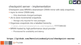 checkpoint server - implementation
Checkpoint uses MRAN’s downstream CRAN mirror with daily snapshots.
 rsync to mirror CRAN daily
– Only downloads changed packages
 zfs to store incremental snapshots
– Storage only required for new packages
 Organizes snapshots into a labelled hierarchy
– mran.revolutionanalytics.com/snapshot/YYYY-MM-DD
 MRAN hosted by high-performance cloud provider
– Provisioned for availability and latency
18
https://github.com/RevolutionAnalytics/checkpoint-server
 