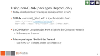 19
Using non-CRAN packages Reproducibly
 Today, checkpoint only manages packages from CRAN
 GitHub: use install_github with a specific checkin hash
install_github("ramnathv/rblocks",
ref="a85e748390c17c752cc0ba961120d1e784fb1956")
 BioConductor: use packages from a specific BioConductor release
– Not as easy as it seems!
 Private packages / behind the firewall
– use miniCRAN to create a local, static repository
 