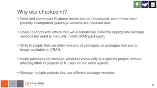 20
Why use checkpoint?
 Write and share code R whose results can be reproduced, even if new (and
possibly incompatible) package versions are released later.
 Share R scripts with others that will automatically install the appropriate package
versions (no need to manually install CRAN packages).
 Write R scripts that use older versions of packages, or packages that are no
longer available on CRAN.
 Install packages (or package versions) visible only to a specific project, without
affecting other R projects or R users on the same system.
 Manage multiple projects that use different package versions.
 
