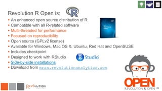 22
Revolution R Open is:
 An enhanced open source distribution of R
 Compatible with all R-related software
 Multi-threaded for performance
 Focused on reproducibility
 Open source (GPLv2 license)
 Available for Windows, Mac OS X, Ubuntu, Red Hat and OpenSUSE
 Includes checkpoint
 Designed to work with RStudio
 Side-by-side installations
 Download from mran.revolutionanalytics.com
 