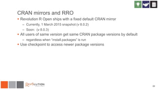 CRAN mirrors and RRO
 Revolution R Open ships with a fixed default CRAN mirror
– Currently, 1 March 2015 snapshot (v 8.0.2)
– Soon: (v 8.0.3)
 All users of same version get same CRAN package versions by default
– regardless when “install.packages” is run
 Use checkpoint to access newer package versions
23
 
