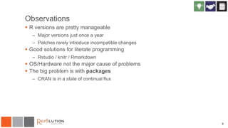 Observations
 R versions are pretty manageable
– Major versions just once a year
– Patches rarely introduce incompatible changes
 Good solutions for literate programming
– Rstudio / knitr / Rmarkdown
 OS/Hardware not the major cause of problems
 The big problem is with packages
– CRAN is in a state of continual flux
5
 