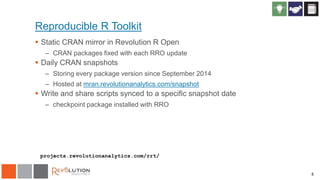 8
Reproducible R Toolkit
 Static CRAN mirror in Revolution R Open
– CRAN packages fixed with each RRO update
 Daily CRAN snapshots
– Storing every package version since September 2014
– Hosted at mran.revolutionanalytics.com/snapshot
 Write and share scripts synced to a specific snapshot date
– checkpoint package installed with RRO
projects.revolutionanalytics.com/rrt/
 