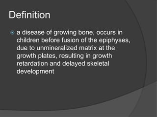 Definitiona disease of growing bone, occurs in children before fusion of the epiphyses, due to unmineralized matrix at the growth plates, resulting in growth retardation and delayed skeletal development