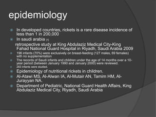 epidemiologyIn developed countries, rickets is a rare disease incidence of less than 1 in 200,000In saudiarabia[1]retrospective study at King Abdulaziz Medical City-King Fahad National Guard Hospital in Riyadh, Saudi Arabia 2009196 infants (70%) were exclusively on breast-feeding (127 males, 69 females) with no supplementationThe records of Saudi infants and children under the age of 14 months over a 10-year period (between January 1990 and January 2000) were reviewed.283 infants were studied.Epidemiology of nutritional rickets in children.Al-Atawi MS, Al-Alwan IA, Al-Mutair AN, Tamim HM, Al-Jurayyan NA.Department of Pediatric, National Guard Health Affairs, King Abdulaziz Medical City, Riyadh, Saudi Arabia
