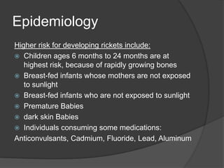 EpidemiologyHigher risk for developing rickets include:Children ages 6 months to 24 months are at highest risk, because of rapidly growing bonesBreast-fed infants whose mothers are not exposed to sunlightBreast-fed infants who are not exposed to sunlightPremature Babies dark skin Babies Individuals consuming some medications:Anticonvulsants, Cadmium, Fluoride, Lead, Aluminum
