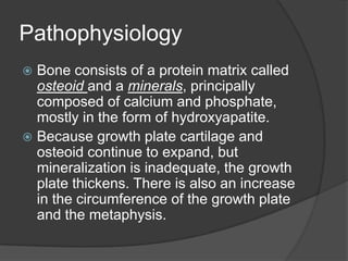 PathophysiologyBone consists of a protein matrix called osteoidand a minerals, principally composed of calcium and phosphate, mostly in the form of hydroxyapatite.Because growth plate cartilage and osteoid continue to expand, but mineralization is inadequate, the growth plate thickens. There is also an increase in the circumference of the growth plate and the metaphysis.