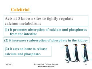 Calcitriol
Acts at 3 known sites to tightly regulate
calcium metabolism:
(1) it promotes absorption of calcium and phosphorus
    from the intestine
(2) it increases reabsorption of phosphate in the kidney

(3) it acts on bone to release
calcium and phosphate.

3/8/2012            Rickets Prof. Dr.Saad S Al ani   10
                        Khorfakkan Hospital
 
