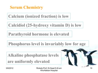 Serum Chemistry

  Calcium (ionized fraction) is low

  Calcidiol (25-hydroxy vitamin D) is low

  Parathyroid hormone is elevated

  Phosphorus level is invariably low for age

 Alkaline phosphatase levels
 are uniformly elevated         .



3/8/2012         Rickets Prof. Dr.Saad S Al ani   19
                     Khorfakkan Hospital
 