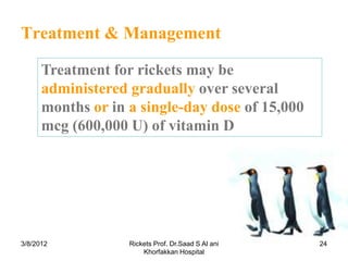 Treatment & Management

      Treatment for rickets may be
      administered gradually over several
      months or in a single-day dose of 15,000
      mcg (600,000 U) of vitamin D




3/8/2012           Rickets Prof. Dr.Saad S Al ani   24
                       Khorfakkan Hospital
 