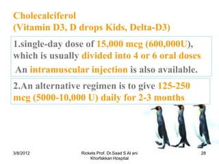 Cholecalciferol
(Vitamin D3, D drops Kids, Delta-D3)
1.single-day dose of 15,000 mcg (600,000U),
which is usually divided into 4 or 6 oral doses
An intramuscular injection is also available.
2.An alternative regimen is to give 125-250
mcg (5000-10,000 U) daily for 2-3 months




3/8/2012         Rickets Prof. Dr.Saad S Al ani   28
                     Khorfakkan Hospital
 