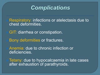  Respiratory: infections or atelectasis due to
chest deformities.
 GIT: diarrhea or constipation.
 Bony deformities or fractures.
 Anemia: due to chronic infection or
deficiencies.
 Tetany: due to hypocalcaemia in late cases
after exhaustion of parathyroids.
 