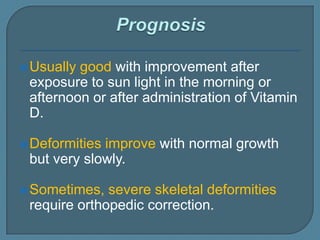 Usually good with improvement after
exposure to sun light in the morning or
afternoon or after administration of Vitamin
D.
Deformities improve with normal growth
but very slowly.
Sometimes, severe skeletal deformities
require orthopedic correction.
 