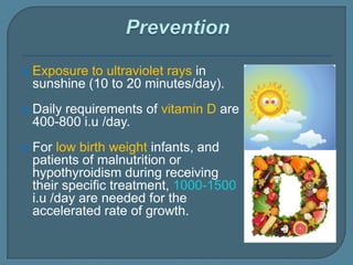  Exposure to ultraviolet rays in
sunshine (10 to 20 minutes/day).
 Daily requirements of vitamin D are
400-800 i.u /day.
 For low birth weight infants, and
patients of malnutrition or
hypothyroidism during receiving
their specific treatment, 1000-1500
i.u /day are needed for the
accelerated rate of growth.
 