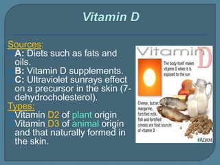 Sources:
 A: Diets such as fats and
oils.
 B: Vitamin D supplements.
 C: Ultraviolet sunrays effect
on a precursor in the skin (7-
dehydrocholesterol).
Types:
 Vitamin D2 of plant origin
 Vitamin D3 of animal origin
and that naturally formed in
the skin.
 