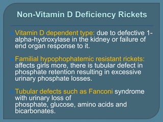  Vitamin D dependent type: due to defective 1-
alpha-hydroxylase in the kidney or failure of
end organ response to it.
 Familial hypophophatemic resistant rickets:
affects girls more, there is tubular defect in
phosphate retention resulting in excessive
urinary phosphate losses.
 Tubular defects such as Fanconi syndrome
with urinary loss of
phosphate, glucose, amino acids and
bicarbonates.
 