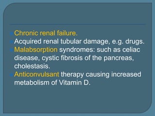Chronic renal failure.
Acquired renal tubular damage, e.g. drugs.
Malabsorption syndromes: such as celiac
disease, cystic fibrosis of the pancreas,
cholestasis.
Anticonvulsant therapy causing increased
metabolism of Vitamin D.
 