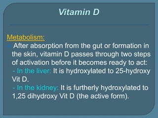 Metabolism:
 After absorption from the gut or formation in
the skin, vitamin D passes through two steps
of activation before it becomes ready to act:
- In the liver: It is hydroxylated to 25-hydroxy
Vit D.
- In the kidney: It is furtherly hydroxylated to
1,25 dihydroxy Vit D (the active form).
 