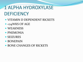 1 ALPHA HYDROXYLASE
DEFICIENCY
 VITAMIN D DEPENDENT RICKETS
 <24WKS OF AGE
 WEAKNESS
 PNEMONIA
 SEIZURES
 BONEPAIN
 BONE CHANGES OF RICKETS
 