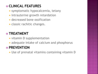  CLINICAL FEATURES
 symptomatic hypocalcemia, tetany
 intrauterine growth retardation
 decreased bone ossification
 classic rachitic changes.
 TREATMENT
 vitamin D supplementation
 adequate intake of calcium and phosphorus
 PREVENTION
 Use of prenatal vitamins containing vitamin D
 