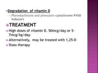 =Degradation of vitamin D
 Phenobarbitone and phenytoin cytochrome P450
inducers
TREATMENT
 High doses of vitamin D. 50mcg/day or 5-
7mcg/kg/day.
 Alternatively, may be treated with 1,25-D
 Stoss therapy
 