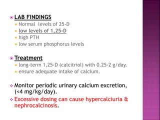  LAB FINDINGS
 Normal levels of 25-D
 low levels of 1,25-D
 high PTH
 low serum phosphorus levels
 Treatment
 long-term 1,25-D (calcitriol) with 0.25-2 g/day.
 ensure adequate intake of calcium.
 Monitor periodic urinary calcium excretion,
(<4 mg/kg/day).
 Excessive dosing can cause hypercalciuria &
nephrocalcinosis.
 