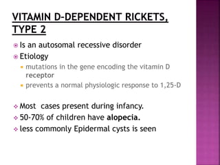  Is an autosomal recessive disorder
 Etiology
 mutations in the gene encoding the vitamin D
receptor
 prevents a normal physiologic response to 1,25-D
 Most cases present during infancy.
 50-70% of children have alopecia.
 less commonly Epidermal cysts is seen
 