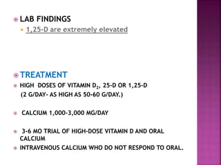  LAB FINDINGS
 1,25-D are extremely elevated
 TREATMENT
 HIGH DOSES OF VITAMIN D2, 25-D OR 1,25-D
(2 G/DAY- AS HIGH AS 50-60 G/DAY.)
 CALCIUM 1,000-3,000 MG/DAY
 3-6 MO TRIAL OF HIGH-DOSE VITAMIN D AND ORAL
CALCIUM
 INTRAVENOUS CALCIUM WHO DO NOT RESPOND TO ORAL.
 