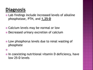 Diagnosis
 Lab findings include increased levels of alkaline
phosphatase, PTH, and 1,25-D
 Calcium levels may be normal or low
 Decreased urinary excretion of calcium
 Low phosphorus levels due to renal wasting of
phosphate

 In coexisting nutritional vitamin D deficiency, have
low 25-D levels
 