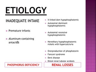 PHOSPHORUS DEFICIENCY RENAL LOSSES
INADEQUATE INTAKE
 Premature infants
 Aluminum-containing
antacids
 X-linked dom hypophosphatemic
 Autosomal dominant
hypophosphatemic
 Autosomal recessive
hypophosphatemic
 Hereditary hypophosphatemic
rickets with hypercalciuria
 Overproduction of phosphatonin
 Fanconi syndrome
 Dent disease
 Distal renal tubular acidosis
 