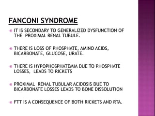  IT IS SECONDARY TO GENERALIZED DYSFUNCTION OF
THE PROXIMAL RENAL TUBULE.
 THERE IS LOSS OF PHOSPHATE, AMINO ACIDS,
BICARBONATE, GLUCOSE, URATE.
 THERE IS HYPOPHOSPHATEMIA DUE TO PHOSPHATE
LOSSES, LEADS TO RICKETS
 PROXIMAL RENAL TUBULAR ACIDOSIS DUE TO
BICARBONATE LOSSES LEADS TO BONE DISSOLUTION
 FTT IS A CONSEQUENCE OF BOTH RICKETS AND RTA.
 