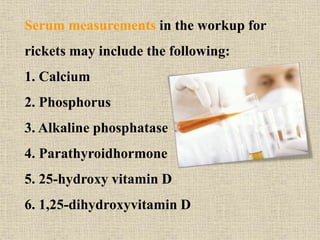 Serum measurements in the workup for
rickets may include the following:
1. Calcium
2. Phosphorus
3. Alkaline phosphatase
4. Parathyroidhormone
5. 25-hydroxy vitamin D
6. 1,25-dihydroxyvitamin D
 