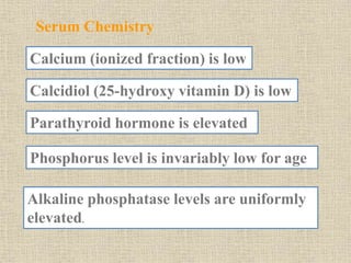Serum Chemistry
Calcium (ionized fraction) is low
Calcidiol (25-hydroxy vitamin D) is low
Parathyroid hormone is elevated
Phosphorus level is invariably low for age
Alkaline phosphatase levels are uniformly
elevated.
 