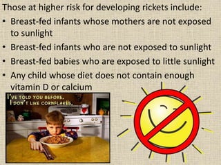 Those at higher risk for developing rickets include:
• Breast-fed infants whose mothers are not exposed
to sunlight
• Breast-fed infants who are not exposed to sunlight
• Breast-fed babies who are exposed to little sunlight
• Any child whose diet does not contain enough
vitamin D or calcium
 