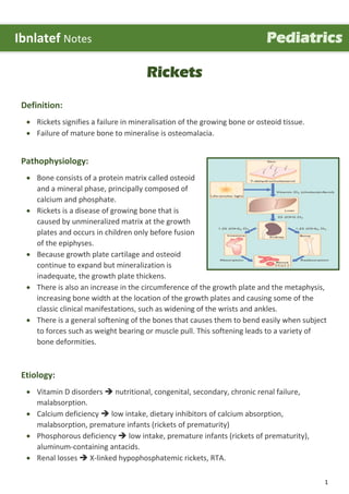 1
Rickets
Definition:
 Rickets signifies a failure in mineralisation of the growing bone or osteoid tissue.
 Failure of mature bone to mineralise is osteomalacia.
Pathophysiology:
 Bone consists of a protein matrix called osteoid
and a mineral phase, principally composed of
calcium and phosphate.
 Rickets is a disease of growing bone that is
caused by unmineralized matrix at the growth
plates and occurs in children only before fusion
of the epiphyses.
 Because growth plate cartilage and osteoid
continue to expand but mineralization is
inadequate, the growth plate thickens.
 There is also an increase in the circumference of the growth plate and the metaphysis,
increasing bone width at the location of the growth plates and causing some of the
classic clinical manifestations, such as widening of the wrists and ankles.
 There is a general softening of the bones that causes them to bend easily when subject
to forces such as weight bearing or muscle pull. This softening leads to a variety of
bone deformities.
Etiology:
 Vitamin D disorders  nutritional, congenital, secondary, chronic renal failure,
malabsorption.
 Calcium deficiency  low intake, dietary inhibitors of calcium absorption,
malabsorption, premature infants (rickets of prematurity)
 Phosphorous deficiency  low intake, premature infants (rickets of prematurity),
aluminum-containing antacids.
 Renal losses  X-linked hypophosphatemic rickets, RTA.
Ibnlatef Notes Pediatrics
 