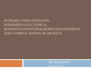 INTRODUCTION,ETIOLOGY,
EPIDEMIOLOGY,CLINICAL
MANIFESTATIONS,DIAGNOSIS,MANAGEMENT
AND COMPLICATIONS OF RICKETS
Dr.Akhileswari
Final Yr PG
 