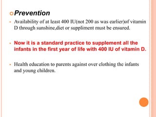Prevention
 Availability of at least 400 IU(not 200 as was earlier)of vitamin
D through sunshine,diet or suppliment must be ensured.
 Now it is a standard practice to supplement all the
infants in the first year of life with 400 IU of vitamin D.
 Health education to parents against over clothing the infants
and young children.
 