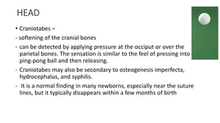 HEAD
• Craniotabes –
- softening of the cranial bones
- can be detected by applying pressure at the occiput or over the
parietal bones. The sensation is similar to the feel of pressing into a
ping-pong ball and then releasing.
- Craniotabes may also be secondary to osteogenesis imperfecta,
hydrocephalus, and syphilis.
- It is a normal finding in many newborns, especially near the suture
lines, but it typically disappears within a few months of birth
 